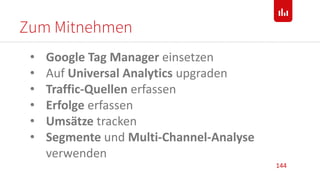 Zum Mitnehmen
144
• Google Tag Manager einsetzen
• Auf Universal Analytics upgraden
• Traffic-Quellen erfassen
• Erfolge erfassen
• Umsätze tracken
• Segmente und Multi-Channel-Analyse
verwenden
 