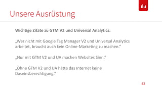 Unsere Ausrüstung
42
Wichtige Zitate zu GTM V2 und Universal Analytics:
„Wer nicht mit Google Tag Manager V2 und Universal Analytics
arbeitet, braucht auch kein Online-Marketing zu machen.“
„Nur mit GTM V2 und UA machen Websites Sinn.“
„Ohne GTM V2 und UA hätte das Internet keine
Daseinsberechtigung.“
 