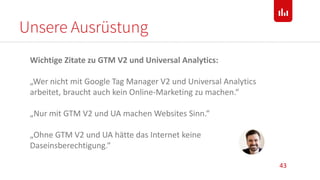 Unsere Ausrüstung
43
Wichtige Zitate zu GTM V2 und Universal Analytics:
„Wer nicht mit Google Tag Manager V2 und Universal Analytics
arbeitet, braucht auch kein Online-Marketing zu machen.“
„Nur mit GTM V2 und UA machen Websites Sinn.“
„Ohne GTM V2 und UA hätte das Internet keine
Daseinsberechtigung.“
 