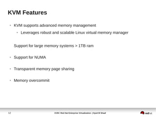 KVM Features
 ●   KVM supports advanced memory management
      ●   Leverages robust and scalable Linux virtual memory manager


     Support for large memory systems > 1TB ram

 ●   Support for NUMA

 ●   Transparent memory page sharing

 ●   Memory overcommit




12                          KVM / Red Hat Enterprise Virtualization | Syed M Shaaf
 