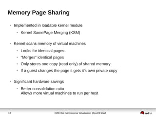Memory Page Sharing
 ●   Implemented in loadable kernel module
      ●   Kernel SamePage Merging (KSM)

 ●   Kernel scans memory of virtual machines
      ●   Looks for identical pages
      ●   “Merges” identical pages
      ●   Only stores one copy (read only) of shared memory
      ●   If a guest changes the page it gets it's own private copy

 ●   Significant hardware savings
      ●   Better consolidation ratio
          Allows more virtual machines to run per host



13                           KVM / Red Hat Enterprise Virtualization | Syed M Shaaf
 