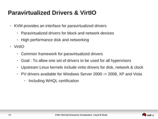 Paravirtualized Drivers & VirtIO
 ●   KVM provides an interface for paravirtualized drivers
      ●   Paravirtualized drivers for block and network devices
      ●   High performance disk and networking
 ●   VirtIO
      ●   Common framework for paravirtualized drivers
      ●   Goal : To allow one set of drivers to be used for all hypervisors
      ●   Upstream Linux kernels include virtio drivers for disk, network & clock
      ●   PV drivers available for Windows Server 2000 -> 2008, XP and Vista
           ●   Including WHQL certification




16                            KVM / Red Hat Enterprise Virtualization | Syed M Shaaf
 