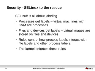 Security - SELinux to the rescue

          SELinux is all about labeling
          ●   Processes get labels – virtual machines with
              KVM are processes
          ●   Files and devices get labels – virtual images are
              stored on files and devices
          ●   Rules control how process labels interact with
              file labels and other process labels
          ●   The kernel enforces these rules




18                     KVM / Red Hat Enterprise Virtualization | Syed M Shaaf
 