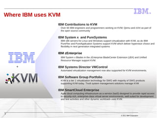 Where IBM uses KVM
                 IBM Contributions to KVM
                     Over 60 IBM engineers and programmers working on KVM, Qemu and oVirt as part of
                     the open source community

                 IBM System x and PureSystems
                     IBM x86 servers for Linux and Windows support virtualization with KVM, as do IBM
                     PureFlex and PureApplication Systems support KVM which deliver hypervisor choice and
                     flexibility in next generation integrated systems

                 IBM zEnterprise
                     IBM System x Blades in the zEnterprise BladeCenter Extension (zBX) and Unified
                     Resource Manager support KVM.

    +            IBM Systems Director VMControl
                     Automated virtualization management now also supported for KVM environments.

                 IBM Software Group Portfolio
                     KVM is a tier 1 virtualization technology for SWG with majority of SWG products
                     supporting KVM today. Tivoli system management solutions manage KVM

                 IBM SmartCloud Enterprise
                     Agile cloud computing infrastructure as a service (IaaS) designed to provide rapid access
                     to security-rich, enterprise-class virtual server environments, well suited for development
                     and test activities and other dynamic workloads uses KVM.




3
                                                                               © 2011 IBM Corporation
 