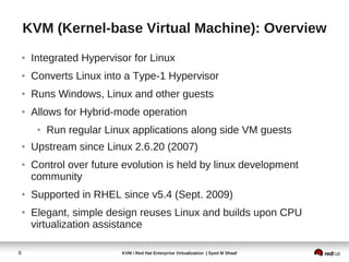 KVM (Kernel-base Virtual Machine): Overview
    ●   Integrated Hypervisor for Linux
    ●   Converts Linux into a Type-1 Hypervisor
    ●   Runs Windows, Linux and other guests
    ●   Allows for Hybrid-mode operation
         ●   Run regular Linux applications along side VM guests
    ●   Upstream since Linux 2.6.20 (2007)
    ●   Control over future evolution is held by linux development
        community
    ●   Supported in RHEL since v5.4 (Sept. 2009)
    ●   Elegant, simple design reuses Linux and builds upon CPU
        virtualization assistance

8                           KVM / Red Hat Enterprise Virtualization | Syed M Shaaf
 