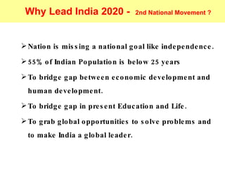 Nation is missing a national goal like independence. 55% of Indian Population is below 25 years To bridge gap between economic development and human development. To bridge gap in present Education and Life. To grab global opportunities to solve problems and to make India a global leader.  Why Lead India 2020 -  2nd National Movement ? 