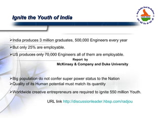 India produces 3 million graduates, 500,000 Engineers every year But only 25% are employable.  US produces only 70,000 Engineers all of them are employable.  Report  by  McKinsey & Company and Duke University Big population do not confer super power status to the Nation Quality of its Human potential must match its quantity Worldwide creative entrepreneurs are required to ignite 550 million Youth. URL link  http://discussionleader.hbsp.com/radjou Ignite the Youth of India 