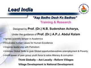 Lead India Designed by  Prof. (Dr.) N.B. Sudershan Acharya, Under the guidance of  Prof. (Dr.) A.P.J. Abdul Kalam Ignites scientific temper in Academics Inculcates human values for Human Excellence Inspires leadership with Patriotism Imbibes Global Skills to grab Global opportunities - solves unemployment & Poverty. Instill power of peer group youth force to solve illiteracy & corruption Think Globally – Act Locally - Reform Villages Village Development is National Development “ Aap Badho Desh Ko Badhao” Training & Research 