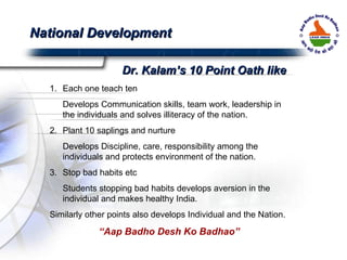 Each one teach ten Develops Communication skills, team work, leadership in the individuals and solves illiteracy of the nation. 2. Plant 10 saplings and nurture Develops Discipline, care, responsibility among the individuals and protects environment of the nation.  3. Stop bad habits etc Students stopping bad habits develops aversion in the individual and makes healthy India. Similarly other points also develops Individual and the Nation.  “ Aap Badho Desh Ko Badhao” National Development Dr. Kalam’s 10 Point Oath like 