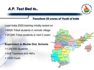 Lead India 2020 training initially tested on  6000 Tribal students in remote villages  25,000 Tribal students in next 2 years. Experiment in Medak Dist. Schools 1,09,000 students 500 Teachers and HM’s 1000 Youth. A.P. Test Bed to.. Transform 55 crores of Youth of India 