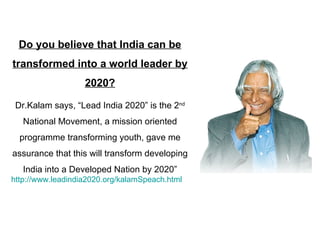 Do you believe that India can be transformed into a world leader by 2020? Dr.Kalam says, “Lead India 2020” is the 2 nd  National Movement, a mission oriented programme transforming youth, gave me assurance that this will transform developing India into a Developed Nation by 2020” http://www.leadindia2020.org/kalamSpeach.html 
