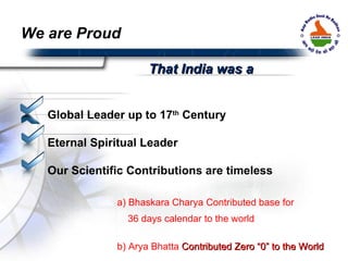 Global Leader up to 17 th  Century Eternal Spiritual Leader Our Scientific Contributions are timeless a) Bhaskara Charya Contributed base for   36 days calendar to the world b) Arya Bhatta  Contributed Zero “0” to the World We are Proud That India was a 