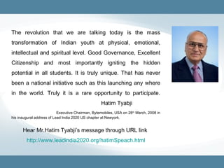 The revolution that we are talking today is the mass transformation of Indian youth at physical, emotional, intellectual and spiritual level. Good Governance, Excellent Citizenship and most importantly igniting the hidden potential in all students. It is truly unique. That has never been a national initiative such as this launching any where in the world. Truly it is a rare opportunity to participate.  Hatim Tyabji Executive Chairman, Bytemobiles, USA on 28 th  March, 2008 in his inaugural address of Lead India 2020 US chapter at Newyork. Hear Mr.Hatim Tyabji’s message through URL link  http://www.leadindia2020.org/hatimSpeach.html 