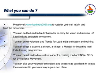 Please visit  www.leadindia2020.org  to register your self to join and  lead the movement. You can be the Lead India Ambassador to carry the vision and mission  of  Lead India to corporate companies. You can enroll volunters and friends for Lead India orientation and training. You can adopt a student, a school, a village, a Mandal for imparting lead  India training programmes. You can be a Lead India creative leader for creating media/ LINCs / NRI’s  for 2 nd  National Movement. You can give your voluntary time talent and treasure as you deem fit to lead  the movement in your own way in your own place. What you can do ?  