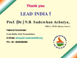 Thank you LEAD INDIA  ! Prof. (Dr.) N.B. Sudershan Acharya, M.B.A., Ph.D.  (Human Values) National Coordinator  Lead India 2020 Foundation E – Mail:  [email_address] Ph: +91- 9246369466 