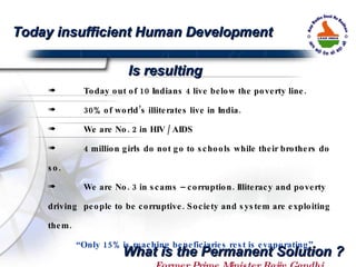 Today out of 10 Indians 4 live below the poverty line.  30% of world’s illiterates live in India. We are No. 2 in HIV / AIDS  4 million girls do not go to schools while their brothers do so. We are No. 3 in scams – corruption. Illiteracy and poverty driving  people to be corruptive. Society and system are exploiting them.  “ Only 15% is reaching beneficiaries rest is evaporating”  Former Prime Minister Rajiv Gandhi Today insufficient Human Development Is resulting What is the Permanent Solution ? 