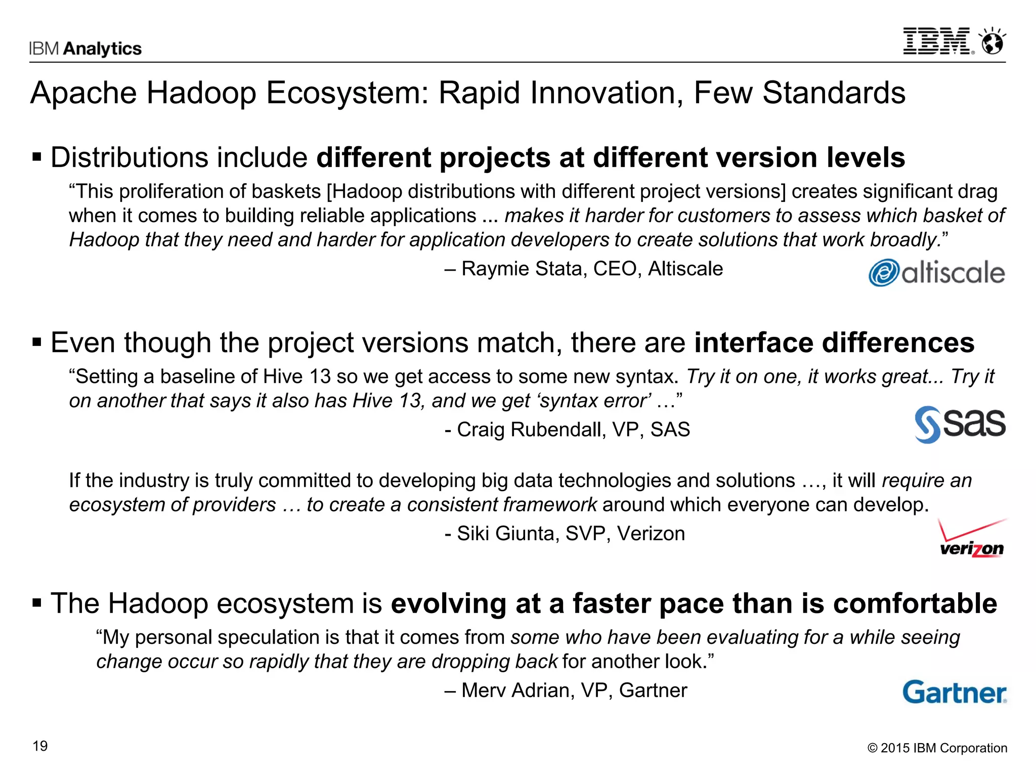 © 2015 IBM Corporation19
Apache Hadoop Ecosystem: Rapid Innovation, Few Standards
 Distributions include different projects at different version levels
“This proliferation of baskets [Hadoop distributions with different project versions] creates significant drag
when it comes to building reliable applications ... makes it harder for customers to assess which basket of
Hadoop that they need and harder for application developers to create solutions that work broadly.”
– Raymie Stata, CEO, Altiscale
 Even though the project versions match, there are interface differences
“Setting a baseline of Hive 13 so we get access to some new syntax. Try it on one, it works great... Try it
on another that says it also has Hive 13, and we get ‘syntax error’ …”
- Craig Rubendall, VP, SAS
If the industry is truly committed to developing big data technologies and solutions …, it will require an
ecosystem of providers … to create a consistent framework around which everyone can develop.
- Siki Giunta, SVP, Verizon
 The Hadoop ecosystem is evolving at a faster pace than is comfortable
“My personal speculation is that it comes from some who have been evaluating for a while seeing
change occur so rapidly that they are dropping back for another look.”
– Merv Adrian, VP, Gartner
 