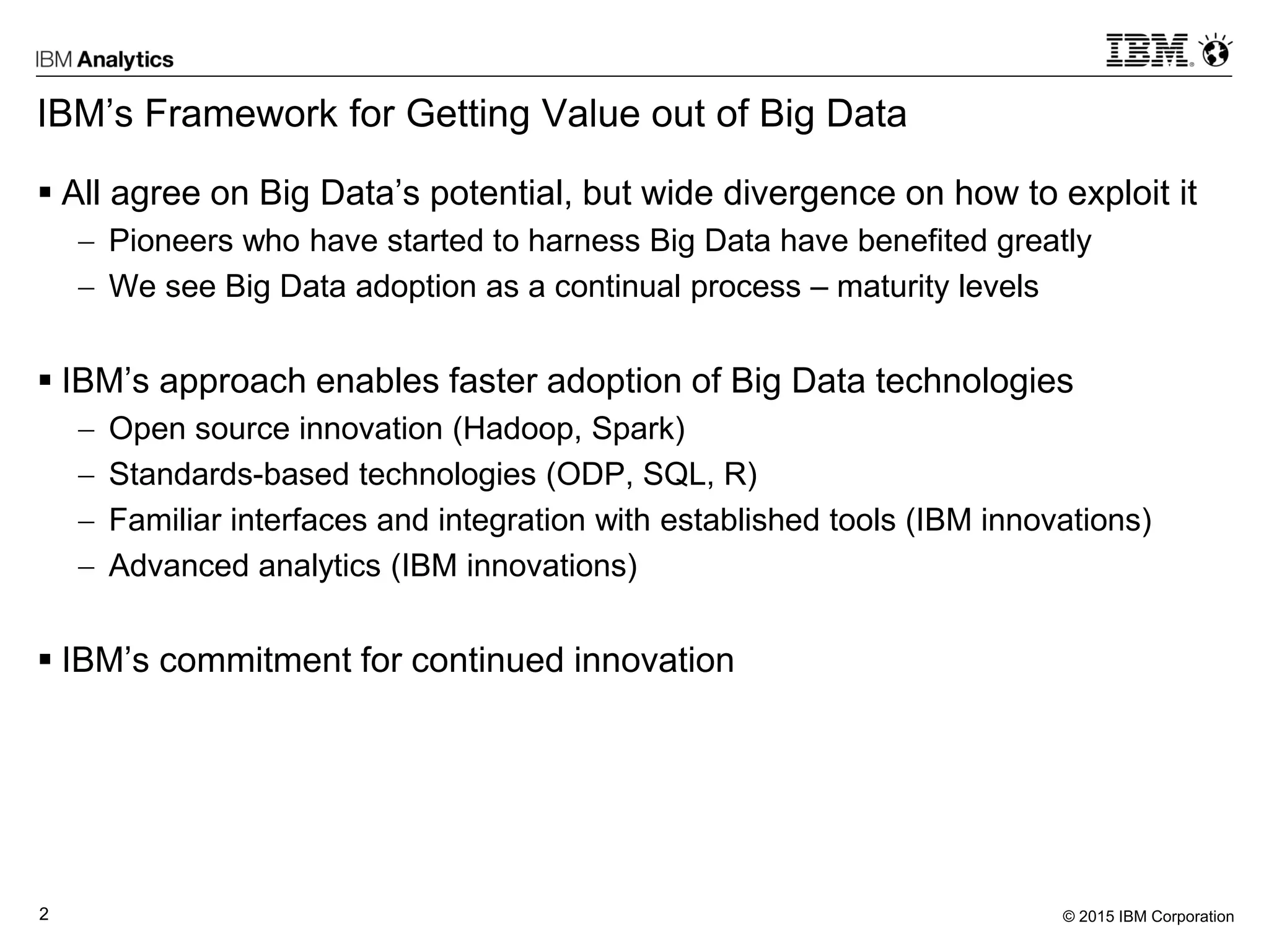 © 2015 IBM Corporation2
IBM’s Framework for Getting Value out of Big Data
 All agree on Big Data’s potential, but wide divergence on how to exploit it
 Pioneers who have started to harness Big Data have benefited greatly
 We see Big Data adoption as a continual process – maturity levels
 IBM’s approach enables faster adoption of Big Data technologies
 Open source innovation (Hadoop, Spark)
 Standards-based technologies (ODP, SQL, R)
 Familiar interfaces and integration with established tools (IBM innovations)
 Advanced analytics (IBM innovations)
 IBM’s commitment for continued innovation
 