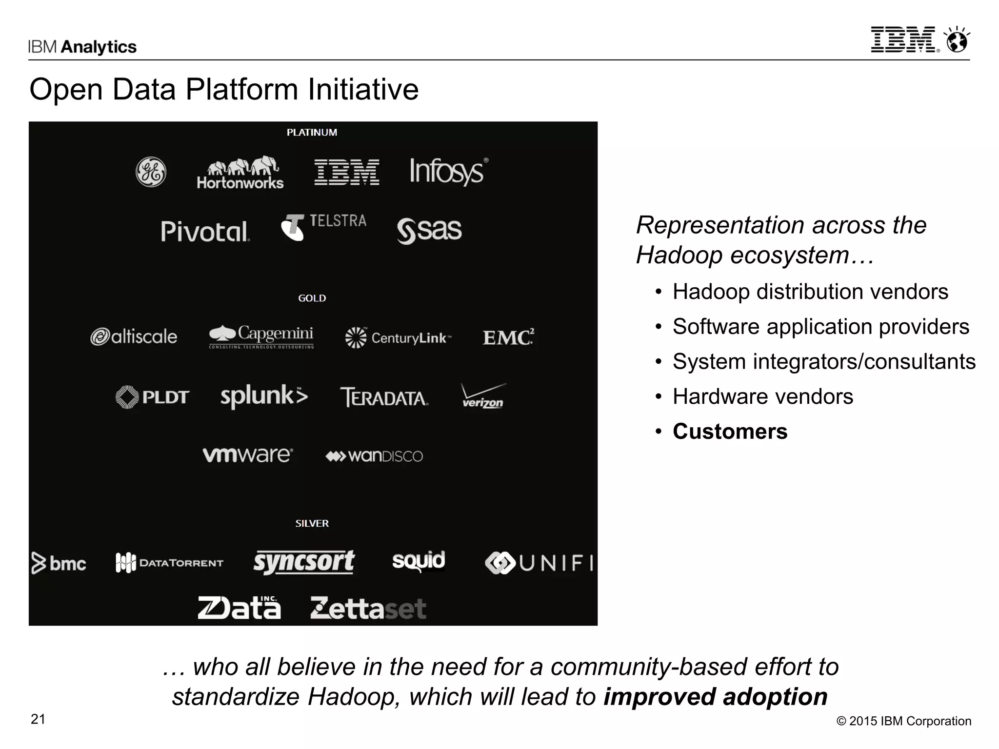 © 2015 IBM Corporation21
Open Data Platform Initiative
Representation across the
Hadoop ecosystem…
• Hadoop distribution vendors
• Software application providers
• System integrators/consultants
• Hardware vendors
• Customers
… who all believe in the need for a community-based effort to
standardize Hadoop, which will lead to improved adoption
 