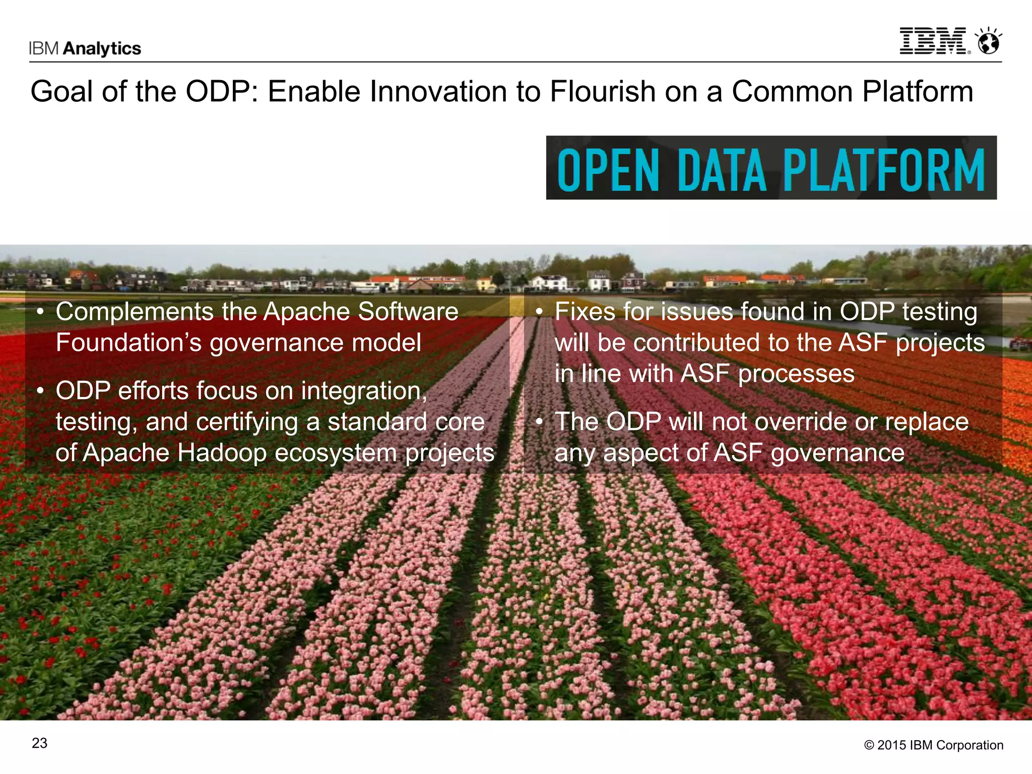 © 2015 IBM Corporation23
Goal of the ODP: Enable Innovation to Flourish on a Common Platform
• Complements the Apache Software
Foundation’s governance model
• ODP efforts focus on integration,
testing, and certifying a standard core
of Apache Hadoop ecosystem projects
• Fixes for issues found in ODP testing
will be contributed to the ASF projects
in line with ASF processes
• The ODP will not override or replace
any aspect of ASF governance
 