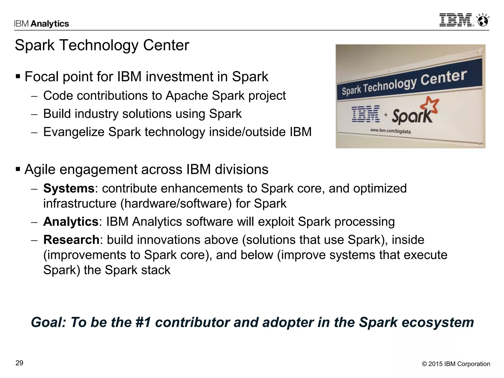 © 2015 IBM Corporation29
Spark Technology Center
 Focal point for IBM investment in Spark
 Code contributions to Apache Spark project
 Build industry solutions using Spark
 Evangelize Spark technology inside/outside IBM
 Agile engagement across IBM divisions
 Systems: contribute enhancements to Spark core, and optimized
infrastructure (hardware/software) for Spark
 Analytics: IBM Analytics software will exploit Spark processing
 Research: build innovations above (solutions that use Spark), inside
(improvements to Spark core), and below (improve systems that execute
Spark) the Spark stack
Goal: To be the #1 contributor and adopter in the Spark ecosystem
 
