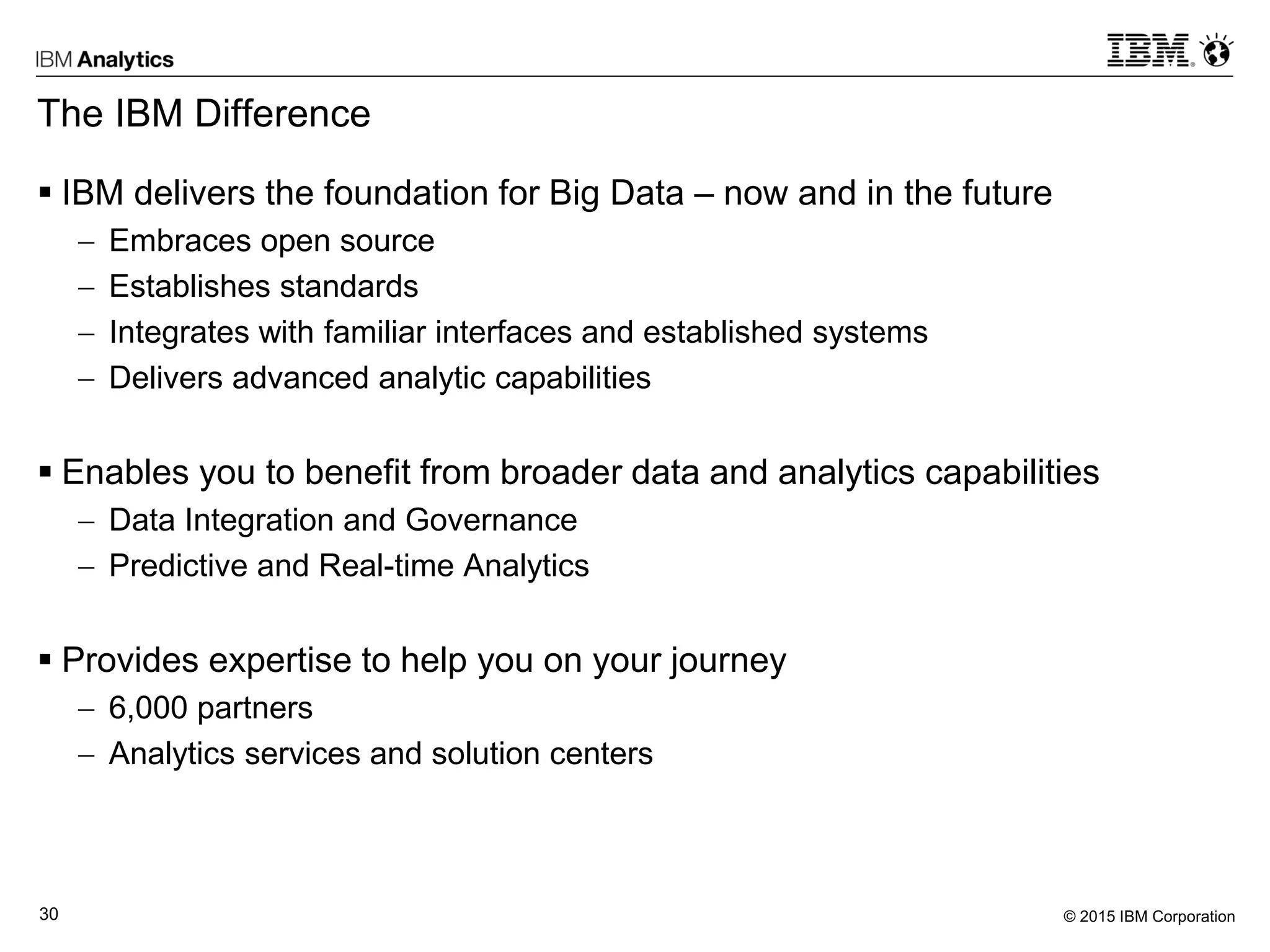 © 2015 IBM Corporation30
The IBM Difference
 IBM delivers the foundation for Big Data – now and in the future
 Embraces open source
 Establishes standards
 Integrates with familiar interfaces and established systems
 Delivers advanced analytic capabilities
 Enables you to benefit from broader data and analytics capabilities
 Data Integration and Governance
 Predictive and Real-time Analytics
 Provides expertise to help you on your journey
 6,000 partners
 Analytics services and solution centers
 