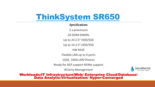 ThinkSystem SR650
Specifications
2 x processors
24 DDR4 DIMMs
Up to 24 2.5” HDD/SSD
Up to 14 3.5” HDD/SSD
HW RAID
Flexible LAN up to 4 ports
1GbE, 10Gb LAN Choices
Ready for AEP support NVMe support
XClarity Management
Workloads:IT Infrastructure/Web/ Enterprise Cloud/Database/
Data Analytic/Virtualization/ Hyper-Converged
 