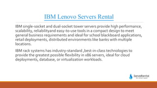 IBM Lenovo Servers Rental
IBM single-socket and dual-socket tower servers provide high performance,
scalability, reliabilityand easy-to-use tools in a compact design to meet
general business requirements and ideal for school blackboard applications,
retail deployments, distributed environments like banks with multiple
locations.
IBM rack systems has industry-standard ,best-in-class technologies to
provide the greatest possible flexibility in x86 servers, ideal for cloud
deployments, database, or virtualization workloads.
 