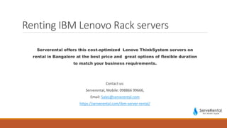 Renting IBM Lenovo Rack servers
Serverental offers this cost-optimized Lenovo ThinkSystem servers on
rental in Bangalore at the best price and great options of flexible duration
to match your business requirements.
Contact us:
Serverental, Mobile: 098866 99666,
Email: Sales@serverental.com
https://serverental.com/ibm-server-rental/
 