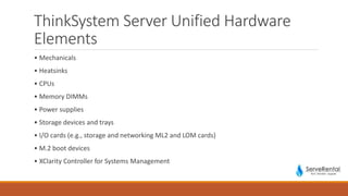 ThinkSystem Server Unified Hardware
Elements
• Mechanicals
• Heatsinks
• CPUs
• Memory DIMMs
• Power supplies
• Storage devices and trays
• I/O cards (e.g., storage and networking ML2 and LOM cards)
• M.2 boot devices
• XClarity Controller for Systems Management
 