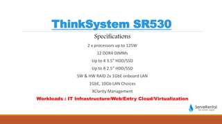 ThinkSystem SR530
Specifications
2 x processors up to 125W
12 DDR4 DIMMs
Up to 4 3.5” HDD/SSD
Up to 8 2.5” HDD/SSD
SW & HW RAID 2x 1GbE onboard LAN
1GbE, 10Gb LAN Choices
XClarity Management
Workloads : IT Infrastructure/Web/Entry Cloud/Virtualization
 
