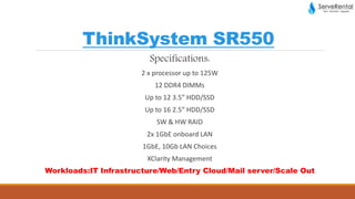 ThinkSystem SR550
Specifications:
2 x processor up to 125W
12 DDR4 DIMMs
Up to 12 3.5” HDD/SSD
Up to 16 2.5” HDD/SSD
SW & HW RAID
2x 1GbE onboard LAN
1GbE, 10Gb LAN Choices
XClarity Management
Workloads:IT Infrastructure/Web/Entry Cloud/Mail server/Scale Out
 