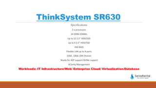 ThinkSystem SR630
Specifications
2 x processors
24 DDR4 DIMMs
Up to 12 2.5” HDD/SSD
Up to 4 3.5” HDD/SSD
HW RAID
Flexible LAN up to 4 ports
1GbE, 10Gb LAN Choices
Ready for AEP support NVMe support
XClarity Management
Workloads: IT Infrastructure/Web/ Enterprise Cloud/ Virtualization/Database
 