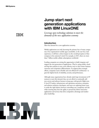IBM Systems
Jump start next
generation applications
with IBM LinuxONE
Leverage open technology solutions to meet the
demands of the new application economy
Introduction
Meet the demand for a new application economy
Mobile applications are truly becoming the primary face of many compa-
nies. If an organization’s mobile app is unreliable, or the user has a bad
experience, it will have a direct impact on the overall perception of that
company in the customer’s mind. For example, in 2015, there are more
than 7 billion mobile cellular subscriptions worldwide.1
Leading companies are seizing the opportunity to build, integrate and
support the next generation of applications. They’re using mobile, cloud
and big data analytics in new, more effective ways to drive better business
outcomes and competitive differentiation. To support these strategic
efforts, companies need a flexible and cost-efficient IT architecture to
gain the highest levels of reliability, security and performance.
Although many organizations have already made large investments in IT
systems to meet this demand, they can not afford to continually add
new servers and software licenses to keep pace with growth. Right now,
C-level IT leaders, infrastructure and operations executives, enterprise
and solution architects, developers, and more are exploring better ways
to strike the right balance between controlling cost, complexity and risk
while ensuring they have the agility to proactively deliver innovative
applications and services that drive competitive advantage and market-
place leadership.
 