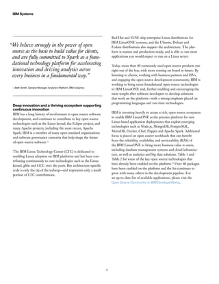 11
IBM Systems
“We believe strongly in the power of open
source as the basis to build value for clients,
and are fully committed to Spark as a foun-
dational technology platform for accelerating
innovation and driving analytics across
every business in a fundamental way.”
—Beth Smith, General Manager, Analytics Platform, IBM Analytics
Deep innovation and a thriving ecosystem supporting
continuous innovation
IBM has a long history of involvement in open source software
development, and continues to contribute to key open source
technologies such as the Linux kernel, the Eclipse project, and
many Apache projects, including the most recent, Apache
Spark. IBM is a member of many open standard organizations
and software governance consortia that help shape the future
of open source software.11
The IBM Linux Technology Center (LTC) is dedicated to
enabling Linux adoption on IBM platforms and has been con-
tributing continuously to core technologies such as the Linux
kernel, glibc and GCC over the years. But architecture-specific
code is only the tip of the iceberg—and represents only a small
portion of LTC contributions.
Red Hat and SUSE ship enterprise Linux distributions for
IBM LinuxONE systems, and the Ubuntu, Debian and
Fedora distributions also support the architecture. The plat-
form is mature and production-ready, and is able to run most
applications you would expect to run on a Linux server.
Today, more than 40 commonly used open source products run
right out of the box, with more coming on board in future. By
listening to clients, working with business partners and ISVs,
and engaging the open source development community, IBM is
working to bring more foundational open source technologies
to IBM LinuxONE and, further enabling and encouraging the
most sought after software developers to develop solutions
that work on the platform—with a strong emphasis placed on
programming languages and run-time technologies.
IBM is investing heavily to create a rich, open source ecosystem
to enable IBM LinuxONE as the premier platform for new
Linux-based application deployments that exploit emerging
technologies such as Node.js, MongoDB, PostgreSQL,
MariaDB, Docker, Chef, Puppet and Apache Spark. Additional
focus is placed on open source workloads that can benefit
from the reliability, availability and serviceability (RAS) of
the IBM LinuxONE to bring more business value to users,
including database management systems and cloud infrastruc-
ture, as well as analytics and big data solutions. Table 1 and
Table 2 list some of the key open source technologies that
have already been enabled on the platform.12
Over 40 packages
have been enabled on the platform and the list continues to
grow with many others in the development pipeline. For
an up-to-date-list of available applications, please visit the
Open Source Community on IBM DeveloperWorks.
 
