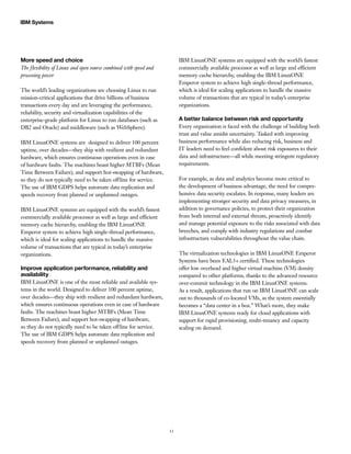 13
IBM Systems
More speed and choice
The flexibility of Linux and open source combined with speed and
processing power
The world’s leading organizations are choosing Linux to run
mission-critical applications that drive billions of business
transactions every day and are leveraging the performance,
reliability, security and virtualization capabilities of the
enterprise-grade platform for Linux to run databases (such as
DB2 and Oracle) and middleware (such as WebSphere).
IBM LinuxONE systems are designed to deliver 100 percent
uptime, over decades—they ship with resilient and redundant
hardware, which ensures continuous operations even in case
of hardware faults. The machines boast higher MTBFs (Mean
Time Between Failure), and support hot-swapping of hardware,
so they do not typically need to be taken offline for service.
The use of IBM GDPS helps automate data replication and
speeds recovery from planned or unplanned outages.
IBM LinuxONE systems are equipped with the world’s fastest
commercially available processor as well as large and efficient
memory cache hierarchy, enabling the IBM LinuxONE
Emperor system to achieve high single-thread performance,
which is ideal for scaling applications to handle the massive
volume of transactions that are typical in today’s enterprise
organizations.
Improve application performance, reliability and
availability
IBM LinuxONE is one of the most reliable and available sys-
tems in the world. Designed to deliver 100 percent uptime,
over decades—they ship with resilient and redundant hardware,
which ensures continuous operations even in case of hardware
faults. The machines boast higher MTBFs (Mean Time
Between Failure), and support hot-swapping of hardware,
so they do not typically need to be taken offline for service.
The use of IBM GDPS helps automate data replication and
speeds recovery from planned or unplanned outages.
IBM LinuxONE systems are equipped with the world’s fastest
commercially available processor as well as large and efficient
memory cache hierarchy, enabling the IBM LinuxONE
Emperor system to achieve high single-thread performance,
which is ideal for scaling applications to handle the massive
volume of transactions that are typical in today’s enterprise
organizations.
A better balance between risk and opportunity
Every organization is faced with the challenge of building both
trust and value amidst uncertainty. Tasked with improving
business performance while also reducing risk, business and
IT leaders need to feel confident about risk exposures to their
data and infrastructure—all while meeting stringent regulatory
requirements.
For example, as data and analytics become more critical to
the development of business advantage, the need for compre-
hensive data security escalates. In response, many leaders are
implementing stronger security and data privacy measures, in
addition to governance policies, to protect their organization
from both internal and external threats, proactively identify
and manage potential exposure to the risks associated with data
breeches, and comply with industry regulations and combat
infrastructure vulnerabilities throughout the value chain.
The virtualization technologies in IBM LinuxONE Emperor
Systems have been EAL5+ certified. These technologies
offer low overhead and higher virtual machine (VM) density
compared to other platforms, thanks to the advanced resource
over-commit technology in the IBM LinuxONE systems.
As a result, applications that run on IBM LinuxONE can scale
out to thousands of co-located VMs, as the system essentially
becomes a “data center in a box.” What’s more, they make
IBM LinuxONE systems ready for cloud applications with
support for rapid provisioning, multi-tenancy and capacity
scaling on demand.
 