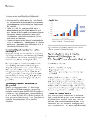 21
IBM Systems
Three simple use cases using MongoDB on IBM LinuxONE
●●
Aggregate data from multiple sources into a central reposi-
tory to create a single 360-degree view of enterprise custom-
ers. Complex queries can be performed over the aggregated
data efficiently.
●●
Exploit the flexible data model and multiple options for
scaling—including range-based, hash-based and location-
aware sharding—to develop applications quickly, and support
the constantly changing requirements. Schemas can be
radically changed while running in production, with zero
impact on the user experience.
●●
Create a read-forward cache of system of record data for fast
viewing or manipulation by a front-end system, such as a web
application or a mobile application, which could be in use by
a large number of concurrent users.
Compatible IBM products and services working
with MongoDB
MongoDB is currently available on BlueMix via MongoLab, a
fully-managed cloud database service featuring high availability,
automated backups, web-based tools, monitoring and support.
Since version 10.5, DB2 has provided JSON support.
One way that DB2 users can interact with JSON data is to
deploy the MongoDB wire listener, which intercepts the
MongoDB wire protocol and acts as a gateway in front of
DB2—which allows DB2 to accept and respond to requests
from applications written against the MongoDB API. Any
modern language with a driver that supports the MongoDB
protocol can be used, including Node.js, PHP, Python and
Ruby, as well as more traditional languages such as C, C++,
Java and Perl.
Throughput improvements with MariaDB on
IBM LinuxONE
MariaDB is a community-developed fork of the popular
MySQL relational database management system, and it is
intended to remain free under the GNU GPL. Being a fork of
a leading open source software product, it is notable for being
led by the original developers of MySQL, who forked the code
due to concerns over its acquisition by Oracle. Contributors are
required to share their copyright with the MariaDB
Foundation.
MariaDB achieves up to 2.1x better
Sysbench OLTP throughput on
IBM LinuxONE over alternative platforms
MariaDB delivers value with:
●●
Backward compatibility with MySQL
●●
Perpetually open source
●●
More cutting-edge technologies and more storage engines
than MySQL
IBM LinuxONE offers state-of-the-art hardware,
world-class security and the capability to scale MariaDB with
IBM’s industry-leading virtualization technologies. Clients
can easily consolidate clusters with many servers on a single
IBM LinuxONE system. IBM LinuxONE can host more serv-
ers per core than any other system with high-speed encryption,
disaster recovery and continuous availability solutions.
Common use cases for MariaDB
Many clients and partners use MariaDB as an alternative to
MySQL and Microsoft SQL Server because MariaDB future-
proofs their database investment, obtains better value, and
developers and IT departments want to leverage the default
database from their Linux distributions and simplify deploy-
ments. The combination of Linux, Apache, MySQL/MariaDB,
MariaDB 10.1.5
transactionspersecond
1.8 x to 2.1x
throughput
improvement
on Sysbench
Benchmark
number of cores/IFLs
Alternative platform (read-write) Alternative platform (read-only)
LinuxONE w SMT (read-write) LinuxONE w SMT (read-only)
2 4 8 16
35,000
30,000
25,000
20,000
15,000
10,000
5,000
0
Figure 7. MariaDB running on IBM LinuxONE has 1.8 times to 2.1 times
throughput improvement on Sysbench Benchmark
 