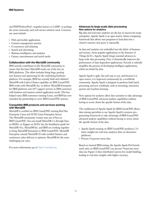 22
IBM Systems
and PHP/Python/Perl—together known as LAMP—is perhaps
the most commonly used web service solution stack. Common
use cases include:
●●
Web and mobile applications
●●
Content management systems
●●
E-commerce and ticketing
●●
Search and advertising
●●
Business intelligence and analytics
●●
Games, entertainment and social media
Collaboration with the MariaDB community
IBM actively contributes to the MariaDB community to
ensure that the latest MariaDB works out of the box on
IBM platforms. The effort includes fixing bugs, porting
new features and optimizing for the underlying hardware
platform. For example, IBM has recently built and validated
MariaDB with Galera Cluster capability on IBM LinuxONE.
IBM works with MariaDB, Inc. to deliver MariaDB Enterprise
for IBM platforms and 24/7 support services to IBM customers
with business and mission-critical application needs. This has
helped many IBM customers running Linux, and IBM has now
extended the partnership to cover IBM LinuxONE systems.
Compatible IBM products and services working
with MariaDB
MariaDB is certified on IBM LinuxONE running Red Hat
Enterprise Linux and SUSE Linux Enterprise Server.
The MariaDB community version runs out of box on
IBM LinuxONE. You can install MariaDB 5.x through Yum
on RHEL or Zypper on SLES. See the Installation guide for
MariaDB 10.x. MariaDB Inc. and IBM are working together
to bring MariaDB Enterprise to IBM LinuxONE. MariaDB
Enterprise extends MariaDB 10 with certified binaries and
continuous value delivery to optimize MariaDB for the most
challenging use cases.
For more information, go to https://mariadb.org
Advances to large-scale data processing
New options for analytics
Big data and real-time analytics are the key to success for many
enterprises. Apache Spark is an open source cluster computing
framework that allows user programs to load data into a
cluster’s memory and query it repeatedly.
As data and analytics are embedded into the fabric of business
and society—from popular applications to the Internet of
Things (IoT)—Apache Spark brings essential advances to
large-scale data processing. First, it dramatically improves the
performance of data dependent applications. Second, it radically
simplifies the process of developing intelligent applications,
which are fueled by data.
Apache Spark is agile, fast and easy to use, and because it is
open source, it is improved continuously by a worldwide
community. Apache Spark is designed to perform both batch
processing and new workloads, such as streaming, interactive
queries and machine learning.
New options for analytics allow data scientists to take advantage
of IBM LinuxONE advanced analytic capabilities without
having to worry about the specific format of the data.
The enablement of Apache Spark for IBM LinuxONE allows
data mining specialists to use Apache Spark’s common pro-
gramming framework to take advantage of IBM LinuxONE
advanced analytic capabilities without having to worry about
the specific format of the data.
●●
Apache Spark running on IBM LinuxONE produces 1.5x
faster insights for real-time analytics than on alternative
platforms.
●●
Process 54 percent more data
Based on internal IBM testing, the Apache Spark-Perf bench-
mark suite on IBM LinuxONE can process 54 percent more
data (see Figure 2) than distributed systems for model building,
leading to real-time insights with higher accuracy.
 