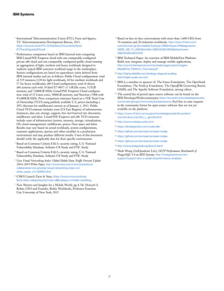27
IBM Systems
1
International Telecommunication Union (ITU), Facts and figures,
TU Telecommunication Development Bureau, 2015.
https://www.itu.int/en/ITU-D/Statistics/Documents/facts/
ICTFactsFigures2015.pdf
2
Performance comparison based on IBM Internal tests comparing
IBM LinuxONE Emperor cloud with one comparably configured
private x86 cloud and one comparably configured public cloud running
an aggregation of light, medium and heavy workloads designed to
replicate typical IBM customer workload usage in the marketplace.
System configurations are based on equivalence ratios derived from
IBM internal studies and are as follows: Public Cloud configuration: total
of 219 instances (128 for light workloads, 64 for medium workloads and
27 for heavy workloads); x86 Cloud configuration: total of eleven
x86 systems each with 24 Intel E7-8857 v2 3.0GHz cores, 512GB
memory, and 7x400GB SSDs; LinuxONE Emperor Cloud configura-
tion: total of 32 Linux cores, 3806GB memory, and Storwize v7000 with
47x400GB SSDs. Price comparison estimates based on a 3YR Total Cost
of Ownership (TCO) using publicly available U.S. prices (including a
20% discount for middleware) current as of January 1, 2015. Public
Cloud TCO estimate includes costs (US East Region) of infrastructure
(instances, data out, storage, support, free tier/reserved tier discounts),
middleware and labor. LinuxONE Emperor and x86 TCO estimates
include costs of infrastructure (system, memory, storage, virtualization,
OS, cloud management), middleware, power, floor space and labor.
Results may vary based on actual workloads, system configurations,
customer applications, queries and other variables in a production
environment and may produce different results. Users of this document
should verify the applicable data for their specific environment.
3
Based on Common Criteria EAL5+ security rating, U.S. National
Vulnerability Database, Solitaire CX Study and ITIC Study
4
Based on Common Criteria EAL5+ security rating, U.S. National
Vulnerability Database, Solitaire CX Study and ITIC Study
5
Cisco Visual Networking Index: Global Mobile Data Traffic Forecast Update
2014–2019 White Paper, http://www.cisco.com/c/en/us/solutions/
collateral/service-provider/visual-networking-index-vni/
white_paper_c11-520862.html
6
CMO Council: Facts & Stats, https://www.cmocouncil.org/
facts-stats-categories.php?view=all&category=mobile-marketing
7
New Metrics and Insights for a Mobile World, pg 4, Dr. Howard A.
Rubin, CEO and Founder, Rubin Worldwide, Professor Emeritus
City University of New York, 2015
­
­­
8
Based on face-to-face conversations with more than 1,600 CIOs from
70 countries and 20 industries worldwide, http://www-01.ibm.com/
common/ssi/cgi-bin/ssialias?subtype=XB&infotype=PM&appname=
GBSE_GB_TI_USEN&htmlfid=GBE03580USEN&attachment=
GBE03580USEN.PDF
9
IBM Technical Paper: An overview of IBM MobileFirst Platform:
Build, test, integrate, deploy and manage mobile applications,
http://www2.themsphub.com/rs/creationagencyibm/images/
MobileFirst_Platform_Overview.pdf
10 http://highscalability.com/strategy-diagonal-scaling-
dont-forget-scale-out-and
11
IBM is a member or sponsor of: The Linux Foundation, The OpenStack
Foundation, The Node.js Foundation, The OpenJDK Governing Board,
OASIS, and The Apache Software Foundation, among others.
12
The central list of ported open source software can be found on the
IBM DeveloperWorkscommunity:https://www.ibm.com/developerworks/-
community/groups/community/lozopensource. Feel free to raise requests
in the community forum for open source software that are not yet
available on the platform.
13 https://www-01.ibm.com/support/knowledgecenter/linuxonibm/
com.ibm.linux.z.lxci/lxci_c_geninfo.html
14 http://www.modulecounts.com/
15 https://developer.ibm.com/node/sdk/
16 https://github.com/acmeair/acmeair-nodejs
17 https://github.com/acmeair/acmeair-nodejs
18 https://github.com/acmeair/acmeair-nodejs
19 http://www.postgresql.org/about/users/
20
Mark Wong (2ndQuadrant Ltd.), OLTP Performance Benchmark of
PostgreSQL 9.4 on IBM Systems, http://2ndquadrant.com/en/
support/support-ibm-z-systems/performance-analysis/
­­
­­
­­
­­
 