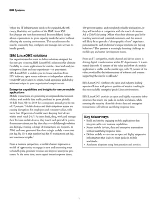 7
IBM Systems
When the IT infrastructure needs to be expanded, the effi-
ciency, flexibility and qualities of the IBM LinuxONE
Rockhopper are best demonstrated. Its consolidated design
allows organizations to grow capacity inside the server without
affecting the running environment. This can eliminate the
need to constantly buy, configure and manage new services to
handle growth.
IBM LinuxONE solutions
For organizations that want to deliver solutions designed for
the new app economy, IBM LinuxONE solutions offer ultimate
flexibility to create applications for mobile, cloud and analytics
to improve client and user experiences—on your terms.
IBM LinuxONE is enables you to choose solutions from
IBM software, open source software or independent software
vendor (ISVs) products to create, build, customize and deploy
solutions unique to your organization’s requirements.
Enterprise capabilities and insights for secure mobile
applications
Mobile transactions are generating an unprecedented amount
of data, with mobile data traffic predicted to grow globally
10-fold from 2014 to 2019 for a compound annual growth rate
of 57 percent.5
Mobile devices and their ubiquitous access are
causing disruptions for employees and consumers alike, with
more than 90 percent of mobile users keeping their device
within arm’s reach 24x7.6
As users bank, shop, work and manage
their lives on mobile devices, they touch each provider’s system
dozens more times per day than they ever did through websites
and laptops, creating a deluge of transactions and requests. In
2004, each user generated less than a single mobile transaction
per day. By 2014, that number had hit 37 transactions per day,
and continues to spike.7
From a business perspective, a mobile channel represents a
wealth of opportunity to engage in new and interesting ways
to build loyalty, generate revenue and improve enterprise pro-
cesses. At the same time, users expect instant response times,
100 percent uptime, and completely reliable transactions, or
they will switch to a competitor with the touch of a screen.
Ask a Chief Marketing Officer what their ultimate goal is for
reaching current and potential customers, and the answer
will likely be to provide a “demographic of one” experience,
personalized to each individual’s unique interests and buying
behaviors.8
This presents a seemingly daunting challenge to
mobile app and server development teams.
From an IT perspective, multi-channel and device access is
driving digital transformation within IT departments. It is esti-
mated that only 30 percent of the value and effort of a mobile
application is visible via the mobile app, with 70 percent of the
value provided by the infrastructure of software and systems
supporting the mobile workloads.9
IBM LinuxONE combines the open and industry-leading
aspects of Linux with proven qualities of service resulting in
the most scalable enterprise-grade Linux environment.
IBM LinuxONE provides an open and highly responsive infra-
structure that meets the peaks in mobile workloads, while
ensuring the security of mobile device data and enterprise
transactions—all without sacrificing response time.
Key takeaways
●●
Build and deploy engaging mobile applications that
integrate with core business capabilities.
●●
Secure mobile devices, data and enterprise transactions
without sacrificing response time.
●●
Deliver mobile services on an open and highly responsive
infrastructure that scales to meet peaks in mobile
workloads.
●●
Accelerate adoption using best practices and services.
 