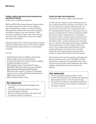 8
IBM Systems
Flexible, resilient, high performance business and
operational analytics
Analytics requires availability and performance
IBM LinuxONE delivers high-performance business analytics
and database solutions that reduce cost and complexity
with unmatched business resiliency, security and flexibility.
IBM LinuxONE combined with various software packages—
from IBM, the industry or the open community—allows
fast analytics capabilities for large volumes of structured and
unstructured data, enabling clients to extract faster insights
that matter for the business.
Operational analytics allow visualization and analysis of log and
event data and performance metrics, and IT analytics capability
will bring predictive anomaly detection to Linux enterprise
computing.
Use cases
●●
High performance business intelligence and reporting
●●
Big data insights and next generation database
●●
IT operational analytics for continuous business availability
●●
Enabling technologies and services
●●
IBM Cognos®, Cognos Custom Pattern for Linux,
IBM DB2®, DB2 Custom Pattern for Linux, DB2 BLU,
IBM InfoSphere® BigInsights®, IBM InfoSphere
IBM System z® Connector for Hadoop, IT operational
analytics, System z Advanced Workload Analysis Reporter
(IBM zAware), Apache Spark
●●
IBM LinuxONE analytics services
Key takeaways
●●
Provide high performing business intelligence and
reporting.
●●
Gain insights with big data analytics and with next
generation database technology.
●●
Meet the availability expectations of the business with
IT operations analytics cost effectively.
Trusted and agile cloud deployment
Cloud solutions require always on agility, security and uptime
As market pressures collapse the cycle of innovation into ever
more compressed timeframes, businesses cannot afford to wait
for server infrastructure running at traditional speeds, and
speed isn’t the only constraint. The complexity and scale of
the computing problems businesses are attempting to solve are
growing at an exponential rate. Driven by a ground up rethink-
ing by many businesses regarding the role of computing in
the experience of their customers, business computing is trans-
forming from being a back-office support function to being at
the forefront. Today a customer’s interaction with, and experi-
ence of, a company is often largely (and sometimes completely)
defined by interactions with that company’s software and
services. This is putting unprecedented demands on today’s
compute infrastructure—not just the need to scale with
demand, but also the agility required to keep up with the
mandate for change presented by the needs of the business.
Cloud solutions need to provide organization with agility, flexi-
bility and accelerated time-to-value. With IBM LinuxONE
cloud solutions, organizations get unparalleled system uptime
and data security for business-critical applications, plus massive
scalability with high performance that is optimized for
efficiency.
Key takeaways
●●
Provides unparalleled enterprise qualities of service.
●●
Combines exceptional speed and capabilities for supporting
business agility and time-to-value for cloud solutions.
●●
The vertical scale architecture makes IBM LinuxONE the
one of the most efficient and cost-effective cloud platform
for database workloads.
 