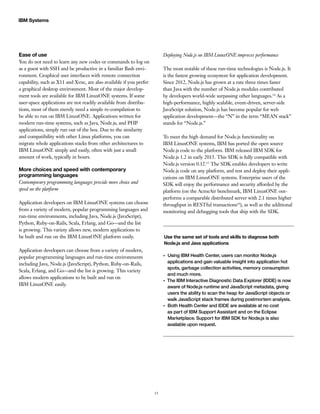 15
IBM Systems
Ease of use
You do not need to learn any new codes or commands to log on
as a guest with SSH and be productive in a familiar Bash envi-
ronment. Graphical user interfaces with remote connection
capability, such as X11 and Xvnc, are also available if you prefer
a graphical desktop environment. Most of the major develop-
ment tools are available for IBM LinuxONE systems. If some
user-space applications are not readily available from distribu-
tions, most of them merely need a simple re-compilation to
be able to run on IBM LinuxONE. Applications written for
modern run-time systems, such as Java, Node.js, and PHP
applications, simply run out of the box. Due to the similarity
and compatibility with other Linux platforms, you can
migrate whole applications stacks from other architectures to
IBM LinuxONE simply and easily, often with just a small
amount of work, typically in hours.
More choices and speed with contemporary
programming languages
Contemporary programming languages provide more choice and
speed on the platform
Application developers on IBM LinuxONE systems can choose
from a variety of modern, popular programming languages and
run-time environments, including Java, Node.js (JavaScript),
Python, Ruby-on-Rails, Scala, Erlang, and Go—and the list
is growing. This variety allows new, modern applications to
be built and run on the IBM LinuxONE platform easily.
Application developers can choose from a variety of modern,
popular programming languages and run-time environments
including Java, Node.js (JavaScript), Python, Ruby-on-Rails,
Scala, Erlang, and Go—and the list is growing. This variety
allows modern applications to be built and run on
IBM LinuxONE easily.
Deploying Node.js on IBM LinuxONE improves performance
The most notable of these run-time technologies is Node.js. It
is the fastest growing ecosystem for application development.
Since 2012, Node.js has grown at a rate three times faster
than Java with the number of Node.js modules contributed
by developers world-wide surpassing other languages.14
As a
high-performance, highly scalable, event-driven, server-side
JavaScript solution, Node.js has become popular for web
application development—the “N” in the term “MEAN stack”
stands for “Node.js.”
To meet the high demand for Node.js functionality on
IBM LinuxONE systems, IBM has ported the open source
Node.js code to the platform. IBM released IBM SDK for
Node.js 1.2 in early 2015. This SDK is fully compatible with
Node.js version 0.12.15
The SDK enables developers to write
Node.js code on any platform, and test and deploy their appli-
cations on IBM LinuxONE systems. Enterprise users of the
SDK will enjoy the performance and security afforded by the
platform (on the AcmeAir benchmark, IBM LinuxONE out-
performs a comparable distributed server with 2.1 times higher
throughput in RESTful transactions16
), as well as the additional
monitoring and debugging tools that ship with the SDK.
Use the same set of tools and skills to diagnose both
Node.js and Java applications
●●
Using IBM Health Center, users can monitor Node.js
applications and gain valuable insight into application hot
spots, garbage collection activities, memory consumption
and much more.
●●
The IBM Interactive Diagnostic Data Explorer (IDDE) is now
aware of Node.js runtime and JavaScript metadata, giving
users the ability to scan the heap for JavaScript objects or
walk JavaScript stack frames during postmortem analysis.
●●
Both Health Center and IDDE are available at no cost
as part of IBM Support Assistant and on the Eclipse
Marketplace. Support for IBM SDK for Node.js is also
available upon request.
 