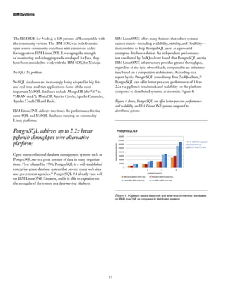 17
IBM Systems
The IBM SDK for Node.js is 100 percent API compatible with
the community version. The IBM SDK was built from the
open source community code base with extensions added
for support on IBM LinuxONE. Leveraging the strength
of monitoring and debugging tools developed for Java, they
have been extended to work with the IBM SDK for Node.js.
NoSQL? No problem.
NoSQL databases are increasingly being adopted in big data
and real-time analytics applications. Some of the most
important NoSQL databases include MongoDB (the “M” in
“MEAN stack”), MariaDB, Apache Geode, Apache Cassandra,
Apache CouchDB and Redis.
IBM LinuxONE delivers two times the performance for the
same SQL and NoSQL databases running on commodity
Linux platforms.
PostgreSQL achieves up to 2.2x better
pgbench throughput over alternative
platforms
Open source relational database management systems such as
PostgreSQL serve a great amount of data in many organiza-
tions. First released in 1996, PostgreSQL is a well-established
enterprise-grade database system that powers many web sites
and government agencies.19
PostgreSQL 9.4 already runs well
on IBM LinuxONE Emperor, and it is able to capitalize on
the strengths of the system as a data-serving platform.
IBM LinuxONE offers many features that others systems
cannot match—including availability, stability, and flexibility—
that combine to help PostgreSQL excel as a powerful
enterprise database solution. An independent performance
test conducted by 2ndQuadrant found that PostgreSQL on the
IBM LinuxONE infrastructure provides greater throughput,
regardless of the type of workloads, compared to an infrastruc-
ture based on a competitive architecture. According to a
report by the PostgreSQL consultancy firm 2ndQuadrant,20
PostgreSQL can offer better per-core performance of 1.6 to
2.2x via pgBench benchmark and scalability on the platform
compared to distributed systems, as shown in Figure 4.
Figure 4 shows, PostgreSQL can offer better per-core performance
and scalability on IBM LinuxONE systems compared to
distributed systems.
PostgreSQL 9.4
1.6x to 2.2x throughput
improvement on
pgBench Benchmark
400,000
350,000
300,000
250,000
200,000
150,000
100,000
50,000
0
transactionsperSecond
number of cores/IFLs
Alternative platform (write-only) Alternative platform (read-only)
LinuxONE w SMT (write-only) LinuxONE w SMT (read-only)
1 2 4 8
Figure 4. PGBench results (read-only and write-only, in-memory workloads)
on IBM LinuxONE as compared to distributed systems
 
