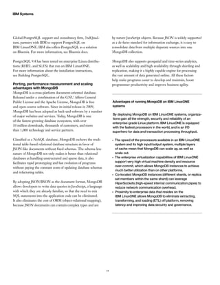 18
IBM Systems
Global PostgreSQL support and consultancy firm, 2ndQuad-
rant, partners with IBM to support PostgreSQL on
IBM LinuxONE. IBM also offers PostgreSQL as a solution
on Bluemix. For more information, see Bluemix docs.
PostgreSQL 9.4 has been tested on enterprise Linux distribu-
tions (RHEL and SLES) that run on IBM LinuxONE.
For more information about the installation instructions,
see Building PostgreSQL.
Porting, performance measurement and scaling
advantages with MongoDB
MongoDB is a cross-platform document-oriented database.
Released under a combination of the GNU Affero General
Public License and the Apache License, MongoDB is free
and open-source software. Since its initial release in 2009,
MongoDB has been adopted as back-end software by a number
of major websites and services. Today, MongoDB is one
of the fastest-growing database ecosystem, with over
10 million downloads, thousands of customers, and more
than 1,000 technology and service partners.
Classified as a NoSQL database, MongoDB eschews the tradi-
tional table-based relational database structure in favor of
JSON-like documents without fixed schemas. The schema-less
nature of MongoDB not only makes it better than relational
databases at handling unstructured and sparse data, it also
facilitates rapid prototyping and fast evolution of programs
without paying the constant costs of updating database schemas
and refactoring tables.
By adopting JSON/BSON as the document format, MongoDB
allows developers to write data queries in JavaScript, a language
with which they are already familiar, so that the need to mix
SQL statements into the application code can be eliminated.
It also eliminates the cost of ORM (object-relational mapping),
because JSON documents can contain complex types and are
by nature JavaScript objects. Because JSON is widely supported
as a de-facto standard for information exchange, it is easy to
consolidate data from multiple disparate sources into one
MongoDB collection.
MongoDB also supports geospatial and time-series analytics,
as well as scalability and high availability through sharding and
replication, making it a highly capable engine for processing
the vast amount of data generated online. All these factors
help make programs easier to develop and maintain, boost
programmer productivity and improve business agility.
Advantages of running MongoDB on IBM LinuxONE
systems
By deploying MongoDB on IBM LinuxONE systems, organiza-
tions gain all the strength, security and reliability of an
enterprise-grade Linux platform. IBM LinuxONE is equipped
with the fastest processors in the world, and is an I/O
superhero for data and transaction processing throughput.
●●
The speed of the processors available in an IBM LinuxONE
system and its high input/output system, multiple layers
of cache mean that MongoDB can scale up, as well as
scale out.
●●
The enterprise virtualization capabilities of IBM LinuxONE
support very high virtual machine density and resource
over-commit, which allows MongoDB instances to achieve
much better utilization than on other platforms.
●●
Co-located MongoDB instances (different shards, or replica
set members within the same shard) can leverage
HiperSockets (high-speed internal communication pipes) to
reduce network communication overhead.
●●
Proximity to enterprise data that resides on the
IBM LinuxONE allows MongoDB to eliminate extracting,
transforming, and loading (ETL) off platform, removing
latency and improving data security and governance.
 