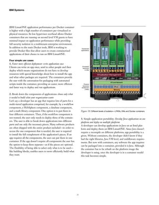 25
IBM Systems
IBM LinuxONE application performance per Docker container
is higher with a high number of containers per virtualized or
physical resources. Its low hypervisor overhead allows Docker
containers that are running on second level VM guests to have
minimal impact on application performance while providing
full security isolation in a multitenant enterprise environment.
In addition to the main Docker tools, IBM is working to
provide Docker files that allow users to create containerized
applications of their choice to run on IBM LinuxONE.
Four simple use cases
1. Faster more efficient deployment: write applications once
Clients can write an app once, send to other people and then
deploy which means organizations do not have to develop
resources with special knowledge about how to install the app
and what other packages are required. The containers provide
the user with the automation for packaging with automated
scripts inside the container, providing an easier, more efficient
and faster way to deploy and run applications.
2. Break down the components of applications: choose only what
is needed to build what your organization wants
Let’s say a developer has an app that requires lots of parts for a
multi-tiered application comprised, for example, by a workflow
component, a WebSphere component, a database component,
and a math library component. One option is to put them in
four different containers. Then, if the workflow component is
not wanted, the user only needs to deploy three of the contain-
ers. The user is able to break down applications into different
parts and use only the necessary pieces. Many software products
are often shipped with the entire product included—in order to
access the one component that is needed, the user is required
to install the full complement of the application’s pieces. If an
app requires all the components, the user can put them in one
container. If the app doesn’t require all components the user has
the option to keep them separate—as if the pieces are optional.
The flexibility of being able to select only what is to be used—
like building blocks, enables users to more efficiently build what
they want.
Virtualized
resources
in VMs
Physical
resources
divided into
LPARs
Dockerized
applications
Linux
Guest
LPAR LPAR LPAR LPAR
I/O and Network
Memory
IFLs
LPAR LPAR
Virtualization Management Linux Linux
Linux
Guest
Linux
Guest
Linux
Guest
MongoDB
Node.js
MongoDB
Node.js
MongoDB
Node.js
Figure 10. Different levels of isolation—LPARs, VMs and Docker containers
3. Simple application portability: Develop Java applications on one
platform and deploy on multiple platforms
A developer can develop applications in Java on an Intel plat-
form and deploy them on IBM LinuxONE. Since Java doesn’t
require a recompile on different platforms, app portability is a
given. Without containers, the developer didn’t know if they
had the right libraries, Java VM level, and middleware require-
ments. But now with containers, any software the app requires
can be packaged into a container, provided it is Java. Although
the container has to be rebuilt on the platform image the
developer is using, once the developer is in a container model
this task becomes simple.
 