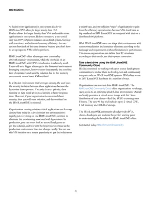 26
IBM Systems
4. Enable more applications in one system: Docker on
IBM LinuxONE allows for larger density than VMs
Docker allows for larger density than VMs and enables more
applications in one system. Before containers, a user could
only run 10 WebSphere instances on an Intel system, but now
with containers and enhanced memory efficiency; the user
can run hundreds of the same instance because you don’t have
to set up separate VMs with hypervisors.
IBM LinuxONE offers advantages over commodity
x86 with memory overcommit, while the overhead on an
IBM LinuxONE with CPU virtualization is relatively small.
Users will see a bigger advantage in the distrusted environment
leveraging containers, however more importantly, the combina-
tion of containers and security isolation due to this memory
overcommit means lower VM overhead.
In a Docker environment that leverages density, the user loses
the security isolation between these applications because the
hypervisor is not present. If security is not a priority, then
running on bare metal gives good density at faster response
time. However, if your organization is concerned about
security, then you will want isolation, and the overhead on
the IBM LinuxONE is minimal.
Organizations running mission critical applications can leverage
density/bare metal in a development-test environment to
rapidly put everything on one IBM LinuxONE partition to
eliminate the provisioning associated with hypervisors. In
production, you can revert back to second level guests to
get the isolation, and live with the hypervisor overhead as the
production environment does not change rapidly. You can use
this VM isolation on a tenant granularity to get the isolation on
a tenant base, and on sufficient “mass” of applications to gain
from the efficiency opportunities because VMs don’t have as
big overhead on IBM LinuxONE as compared with that on a
distributed x86 platform.
With IBM LinuxONE users can shape their environment with
system virtualization and container elements according to the
landscape and requirements without limitations in performance.
This means organizations can define their IT structures
according to their needs, not their system constraints.
Take a test drive using the IBM LinuxONE
Community Cloud
IBM is committed to working with open source development
communities to enable them to develop, test and continuously
integrate code on IBM LinuxONE systems. IBM offers access
to IBM LinuxONE hardware in a number of ways.
Organizations can now test drive IBM LinuxONE. The
IBM LinuxONE Community Cloud offers organizations no-charge,
open access to an enterprise grade Linux environment. Quickly
and easily provision a virtual server image with the Linux
distribution of your choice—RedHat, SUSE or coming soon
Ubuntu. The easy 90 day trial includes up to 2 virtual CPU,
2 GB memory and 40 GB of storage.
The IBM LinuxONE community cloud provides ISVs,
clients, developers and students the perfect starting point
to understanding the benefits that IBM LinuxONE offers.
Get started today: http://ibm.com/linuxone/try
 