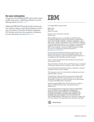­­ ­­
Please Recycle
For more information
To learn more about IBM LinuxONE systems, please contact
an IBM representative or IBM Business Partner, or visit the
following website: ibm.com/linuxone
Additionally, IBM Global Financing provides numerous pay-
ment options to help you acquire the technology you need to
grow your business. We provide full lifecycle management
of IT products and services, from acquisition to disposition.
For more information, visit: ibm.com/financing
© Copyright IBM Corporation 2016
IBM Systems
Route 100
Somers, NY 10589
Produced in the United States of America
February 2016
IBM, the IBM logo, ibm.com, LinuxONE, LinuxONE Emperor,
LinuxONE Rockhopper,UrbanCode, HiperSockets, developerWorks,
PartnerWorld, BlueMix, WebSphere, InfoSphere, BigInsights, Cognos,
DB2, System z, GDPS, z/VM, Spectrum Scale, and GPFS are trademarks
of International Business Machines Corp., registered in many jurisdictions
worldwide. Other product and service names might be trademarks of
IBM or other companies. A current list of IBM trademarks is available
on the web at “Copyright and trademark information” at
ibm.com/legal/copytrade.shtml
Intel, Intel logo, Intel Inside, Intel Inside logo, Intel Centrino, Intel
Centrino logo, Celeron, Intel Xeon, Intel SpeedStep, Itanium, and
Pentium are trademarks or registered trademarks of Intel Corporation or
its subsidiaries in the United States and other countries.
Linux is a registered trademark of Linus Torvalds in the United States,
other countries, or both.
Microsoft, Windows, Windows NT, and the Windows logo are trademarks
of Microsoft Corporation in the United States, other countries, or both.
Java and all Java-based trademarks and logos are trademarks or registered
trademarks of Oracle and/or its affiliates.
This document is current as of the initial date of publication and may be
changed by IBM at any time.
The performance data discussed herein is presented as derived under
specific operating conditions. Actual results may vary. It is the user’s
responsibility to evaluate and verify the operation of any other products
or programs with IBM products and programs.
Statements regarding IBM’s future direction and intent are subject to
change or withdrawal without notice, and represent goals and
objectives only.
THE INFORMATION IN THIS DOCUMENT IS PROVIDED
“AS IS” WITHOUT ANY WARRANTY, EXPRESS OR
IMPLIED, INCLUDING WITHOUT ANY WARRANTIES
OF MERCHANTABILITY, FITNESS FOR A PARTICULAR
PURPOSE AND ANY WARRANTY OR CONDITION OF
NON-INFRINGEMENT. IBM products are warranted according to the
terms and conditions of the agreements under which they are provided.
ZSW03292-USEN-00
 