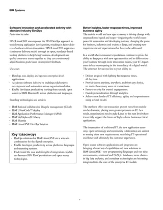 9
IBM Systems
Software innovation and accelerated delivery with
standard industry DevOps
Faster time to value
IBM LinuxONE encompasses the IBM DevOps approach to
transforming application development, resulting in faster deliv-
ery of software-driven innovation. IBM LinuxONE supports a
continuous delivery model through an open, standards-based
tooling platform to help bring business, development and
quality assurance teams together so they can continuously
adjust business goals based on customer feedback.
Use cases
●●
Develop, test, deploy and operate enterprise-level
applications
●●
Accelerate software delivery by enabling collaborative
development and automation across organizational silos.
●●
Enable developer productivity starting from scratch, open
source or IBM Bluemix®, across platforms and languages.
Enabling technologies and services
●●
IBM Rational collaborative lifecycle management (CLM)
●●
IBM UrbanCode™ deploy
●●
IBM Application Performance Manager (APM)
●●
IBM WebSphere® Liberty
●●
IBM Bluemix
●●
IBM LinuxONE DevOps Services
Key takeaways
●●
DevOps solutions for IBM LinuxONE are a win-win
combination for the digital enterprise.
●●
Enable developer productivity across platforms, languages
and operating systems.
●●
Understand the ease and strength of integration capabili-
ties between IBM DevOps solutions and open source
technologies.
Better insights, faster response times, improved
business agility
The mobile world and new app economy is driving change with
unprecedented speed and scope—impacting the world’s most
powerful economies and developing nations, changing the game
for business, industries and society at large, and creating new
requirements and expectations that have to be addressed.
In a world where consumer expectations continue to grow, the
ability to keep pace with new opportunities and to differentiate
your business through more innovation means, your IT depart-
ment is key to competing in the immediacy of a digital world.
The criterion for success lies in your ability to:
●●
Deliver at speed with lighting fast response times,
all the time.
●●
Provide access anytime, anywhere, and from any device,
no matter how many users or transactions.
●●
Ensure security for trusted engagements.
●●
Enable personalization through analytics.
●●
Achieve new levels of IT efficiency, agility and responsiveness
using a cloud model.
The starburst effect on transaction growth rates from mobile
can be dramatic, placing even greater pressure on IT. As a
result, organizations need to take Linux to the next level where
it can fully support the future of high-volume business-critical
applications.
The intersection of traditional IT, the new application econ-
omy, open technology and community collaboration are central
to serving these new requirements, redefining IT operational
excellence and ultimately the customer experience.
Open source software applications and programs are
bringing a broad set of capabilities and new solutions to
IBM LinuxONE—new programming languages and run-time
environments, relational and NoSQL databases, more choices
in big data analytics, and container technologies are becoming
integrated into the core of the enterprise IT toolkit.
 