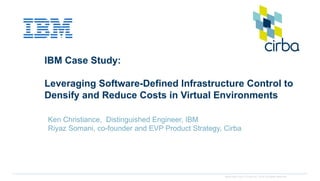 www.cirba.com © Cirba Inc. 2014 All rights reserved.
IBM Case Study:
Leveraging Software-Defined Infrastructure Control to
Densify and Reduce Costs in Virtual Environments
Ken Christiance, Distinguished Engineer, IBM
Riyaz Somani, co-founder and EVP Product Strategy, Cirba
 