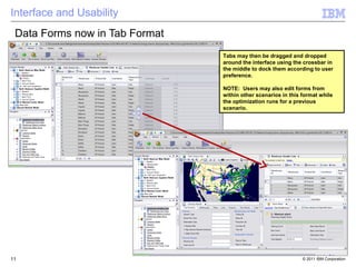 Interface and Usability
 Data Forms now in Tab Format
                                Tabs may then be dragged and dropped
                                around the interface using the crossbar in
                                the middle to dock them according to user
                                preference.

                                NOTE: Users may also edit forms from
                                within other scenarios in this format while
                                the optimization runs for a previous
                                scenario.




11                                                             © 2011 IBM Corporation
 